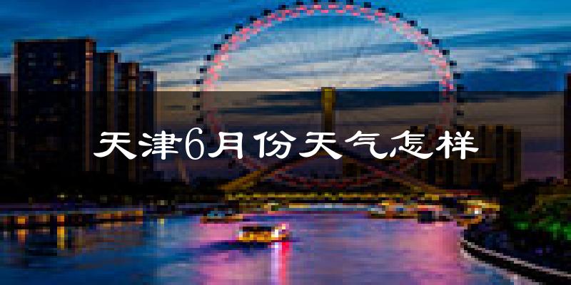 天津6月份天气如何?很热吗?