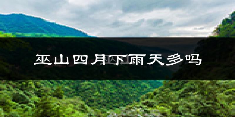 巫山四月下雨天多吗?巫山4月份降雨量多少?