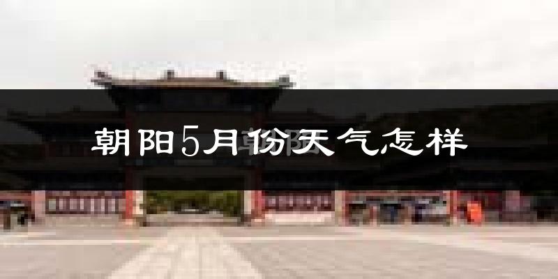 朝阳市5月份天气如何?会很热吗?