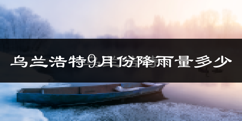乌兰浩特9月份降雨量多少?乌兰浩特九月下雨多吗?