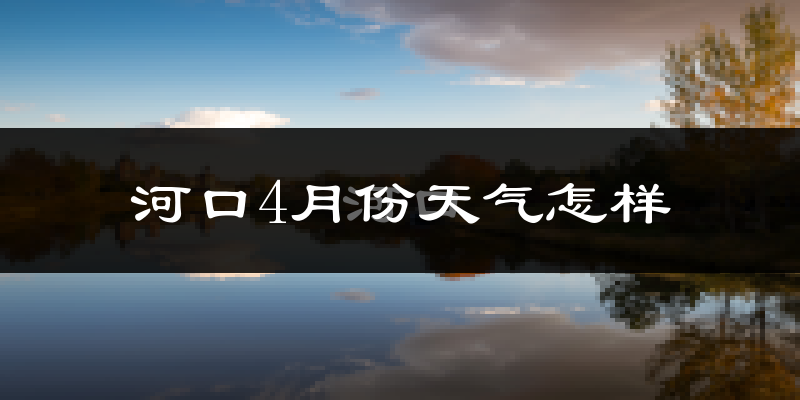 河口4月份天气怎样?河口四月冷不冷?