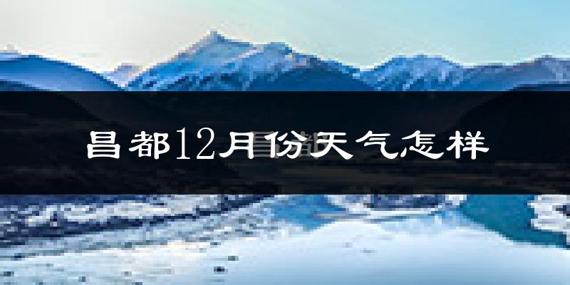 昌都12月份天气怎样?昌都十二月冷不冷?