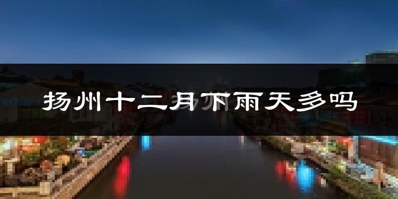 扬州十二月下雨天多吗?扬州12月份降雨量多少?