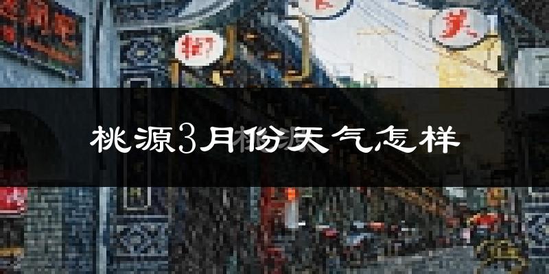 桃源县3月份天气如何?冷热变化大吗?