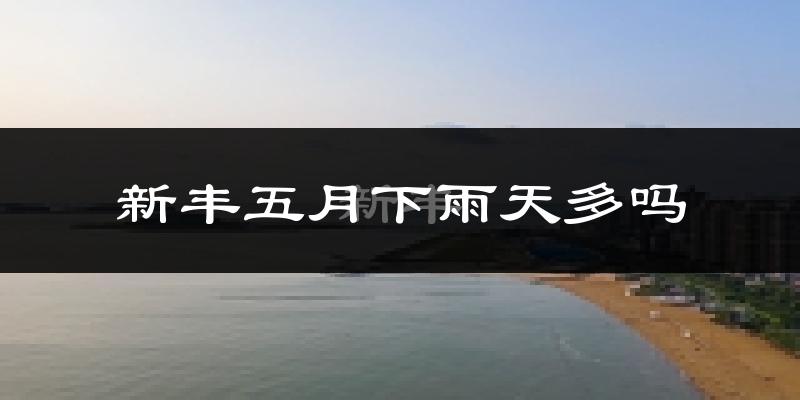 新丰五月下雨天多吗?新丰5月份降雨量多少?